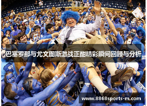 巴塞罗那与尤文图斯激战正酣精彩瞬间回顾与分析
