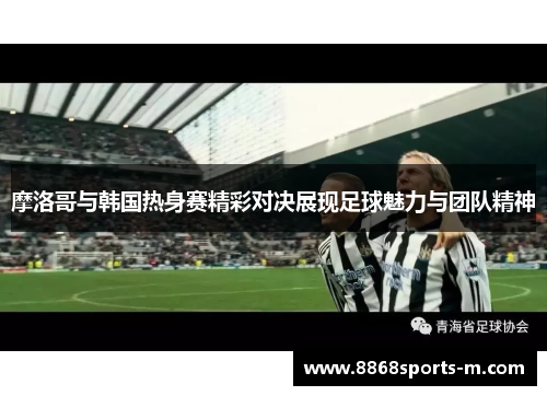 摩洛哥与韩国热身赛精彩对决展现足球魅力与团队精神